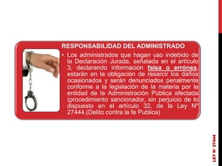 RESPONSABILIDAD DEL ADMINISTRADO
• Los administrados que hagan uso indebido de
la Declaración Jurada, señalada en el artículo
3, declarando información falsa o errónea,
estarán en la obligación de resarcir los daños
ocasionados y serán denunciados penalmente
conforme a la legislación de la materia por la
entidad de la Administración Pública afectada
(procedimiento sancionador, sin perjuicio de lo
dispuesto en el artículo 32, de la Ley Nº
27444.(Delito contra la fe Publica)
LEY
N°
27444
 