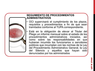 LEY
N°
27444
SEGUIMIENTO DE PROCEDIMIENTOS
ADMINISTRATIVOS
• OCI supervisará el cumplimiento de los plazos,
requisitos y procedimientos a fin de que sean
tramitados conforme al TUPA correspondiente.
• Está en la obligación de elevar al Titular del
Pliego un informe mensual sobre el estado de los
procedimientos administrativos iniciados, así
como sobre las responsabilidades en que
hubieran incurrido los funcionarios o servidores
públicos que incumplan con las normas de la Ley
del Procedimiento Administrativo General, la Ley
del Silencio y aquellos que hayan sido
denunciados por los administrados
 