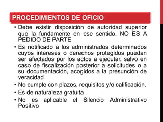 PROCEDIMIENTOS DE OFICIO
• Debe existir disposición de autoridad superior
que la fundamente en ese sentido, NO ES A
PEDIDO DE PARTE
• Es notificado a los administrados determinados
cuyos intereses o derechos protegidos puedan
ser afectados por los actos a ejecutar, salvo en
caso de fiscalización posterior a solicitudes o a
su documentación, acogidos a la presunción de
veracidad
• No cumple con plazos, requisitos y/o calificación.
• Es de naturaleza gratuita
• No es aplicable el Silencio Administrativo
Positivo
 