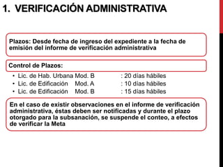 Plazos: Desde fecha de ingreso del expediente a la fecha de
emisión del informe de verificación administrativa
Control de Plazos:
• Lic. de Hab. Urbana Mod. B : 20 días hábiles
• Lic. de Edificación Mod. A : 10 días hábiles
• Lic. de Edificación Mod. B : 15 días hábiles
En el caso de existir observaciones en el informe de verificación
administrativa, éstas deben ser notificadas y durante el plazo
otorgado para la subsanación, se suspende el conteo, a efectos
de verificar la Meta
1. VERIFICACIÓN ADMINISTRATIVA
 