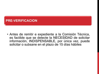 PRE-VERIFICACION
• Antes de remitir e expediente a la Comisión Técnica,
es factible que se detecte la NECESIDAD de solicitar
información, INDISPENSABLE, por única vez, puede
solicitar o subsane en el plazo de 15 días hábiles
 