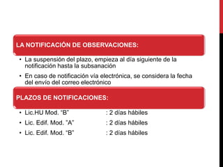 LA NOTIFICACIÓN DE OBSERVACIONES:
• La suspensión del plazo, empieza al día siguiente de la
notificación hasta la subsanación
• En caso de notificación vía electrónica, se considera la fecha
del envío del correo electrónico
PLAZOS DE NOTIFICACIONES:
• Lic.HU Mod. “B” : 2 días hábiles
• Lic. Edif. Mod. ”A” : 2 días hábiles
• Lic. Edif. Mod. “B” : 2 días hábiles
 