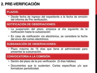 2. PRE-VERIFICACIÓN
PLAZOS:
• Desde fecha de ingreso del expediente a la fecha de emisión
del informe de Pre verificación.
NOTIFICACIÓN DE OBSERVACIONES:
• La suspensión del plazo, empieza al día siguiente de la
notificación hasta la subsanación
• En caso de notificación vía electrónica, se considera la fecha
del envío del correo electrónico.
SUBSANACIÓN DE OBSERVACIONES:
• Plazo máximo de 15 días que tiene el administrado para
presentar la subsanación.
CONVOCATORIA A LA COMISIÓN:
• Dentro del plazo de la pre verificación (5 días hábiles)
• Documentos que lo sustentan: Cartas específicas y/o que
formalicen periodicidad.
 