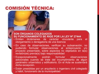 SON ÓRGANOS COLEGIADOS
SU FUNCIONAMIENTO SE RIGE POR LA LEY Nº 27444
• Emiten dictámenes de carácter vinculante para el
otorgamiento o denegatoria de una licencia
• En caso de observaciones, verifican su subsanación, no
pudiendo formular observaciones al anteproyecto y/o
proyecto presentado, sobre aspectos no objetados en la(s)
revisión(es) previa(s) bajo responsabilidad
• Excepcionalmente podrán formular observaciones
adicionales cuando se trate del incumplimiento de algún
parámetro urbanístico y edificatorio. En el Acta se sustentará
dicha excepción.
• Están presididas por un arquitecto o ingeniero civil colegiado
y hábil, funcionario de la municipalidad
COMISIÓN TÉCNICA:
 