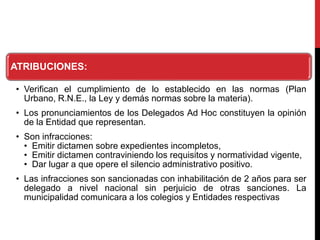 ATRIBUCIONES:
• Verifican el cumplimiento de lo establecido en las normas (Plan
Urbano, R.N.E., la Ley y demás normas sobre la materia).
• Los pronunciamientos de los Delegados Ad Hoc constituyen la opinión
de la Entidad que representan.
• Son infracciones:
• Emitir dictamen sobre expedientes incompletos,
• Emitir dictamen contraviniendo los requisitos y normatividad vigente,
• Dar lugar a que opere el silencio administrativo positivo.
• Las infracciones son sancionadas con inhabilitación de 2 años para ser
delegado a nivel nacional sin perjuicio de otras sanciones. La
municipalidad comunicara a los colegios y Entidades respectivas
 