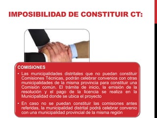 IMPOSIBILIDAD DE CONSTITUIR CT:
COMISIONES
• Las municipalidades distritales que no puedan constituir
Comisiones Técnicas, podrán celebrar convenios con otras
municipalidades de la misma provincia para constituir una
Comisión común. El trámite de inicio, la emisión de la
resolución y el pago de la licencia se realiza en la
Municipalidad donde se ubica el proyecto
• En caso no se puedan constituir las comisiones antes
referidas, la municipalidad distrital podrá celebrar convenio
con una municipalidad provincial de la misma región
 