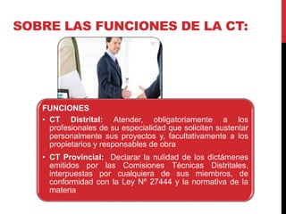 SOBRE LAS FUNCIONES DE LA CT:
FUNCIONES
• CT Distrital: Atender, obligatoriamente a los
profesionales de su especialidad que soliciten sustentar
personalmente sus proyectos y, facultativamente a los
propietarios y responsables de obra
• CT Provincial: Declarar la nulidad de los dictámenes
emitidos por las Comisiones Técnicas Distritales,
interpuestas por cualquiera de sus miembros, de
conformidad con la Ley Nº 27444 y la normativa de la
materia
 