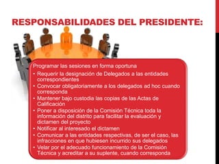 Programar las sesiones en forma oportuna
• Requerir la designación de Delegados a las entidades
correspondientes
• Convocar obligatoriamente a los delegados ad hoc cuando
corresponda
• Mantener bajo custodia las copias de las Actas de
Calificación
• Poner a disposición de la Comisión Técnica toda la
información del distrito para facilitar la evaluación y
dictamen del proyecto
• Notificar al interesado el dictamen
• Comunicar a las entidades respectivas, de ser el caso, las
infracciones en que hubiesen incurrido sus delegados
• Velar por el adecuado funcionamiento de la Comisión
Técnica y acreditar a su suplente, cuando corresponda
RESPONSABILIDADES DEL PRESIDENTE:
 