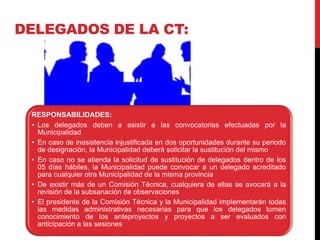 RESPONSABILIDADES:
• Los delegados deben a asistir a las convocatorias efectuadas por la
Municipalidad
• En caso de inasistencia injustificada en dos oportunidades durante su periodo
de designación, la Municipalidad deberá solicitar la sustitución del mismo
• En caso no se atienda la solicitud de sustitución de delegados dentro de los
05 días hábiles, la Municipalidad puede convocar a un delegado acreditado
para cualquier otra Municipalidad de la misma provincia
• De existir más de un Comisión Técnica, cualquiera de ellas se avocará a la
revisión de la subsanación de observaciones
• El presidente de la Comisión Técnica y la Municipalidad implementarán todas
las medidas administrativas necesarias para que los delegados tomen
conocimiento de los anteproyectos y proyectos a ser evaluados con
anticipación a las sesiones
DELEGADOS DE LA CT:
 