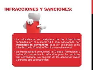 INFRACCIONES Y SANCIONES:
• La reincidencia en cualquiera de las infracciones
señaladas en el numeral 14.1 será sancionada con
inhabilitación permanente para ser designado como
miembro de la Comisión Técnica a nivel nacional
• La Municipalidad comunicará al Colegio Profesional o
institución respectiva la infracción para las acciones
que corresponda, sin perjuicio de las sanciones civiles
y penales que correspondan
 