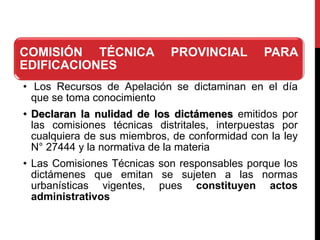 COMISIÓN TÉCNICA PROVINCIAL PARA
EDIFICACIONES
• Los Recursos de Apelación se dictaminan en el día
que se toma conocimiento
• Declaran la nulidad de los dictámenes emitidos por
las comisiones técnicas distritales, interpuestas por
cualquiera de sus miembros, de conformidad con la ley
N° 27444 y la normativa de la materia
• Las Comisiones Técnicas son responsables porque los
dictámenes que emitan se sujeten a las normas
urbanísticas vigentes, pues constituyen actos
administrativos
 