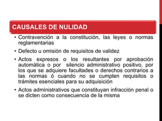 CAUSALES DE NULIDAD
• Contravención a la constitución, las leyes o normas
reglamentarias
• Defecto u omisión de requisitos de validez
• Actos expresos o los resultantes por aprobación
automática o por silencio administrativo positivo, por
los que se adquiere facultades o derechos contrarios a
las normas ó cuando no se cumplen requisitos o
trámites esenciales para su adquisición
• Actos administrativos que constituyan infracción penal o
se dicten como consecuencia de la misma
 