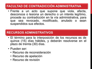 FACULTAD DE CONTRADICCIÓN ADMINISTRATIVA
• Frente a un acto que supone que viola, afecta,
desconoce o lesiona un derecho o un interés legítimo,
procede su contradicción en la vía administrativa, para
que sea revocado, modificado, anulado o sean
suspendidos sus efectos.
RECURSOS ADMINISTRATIVOS
• El término para la interposición de los recursos es de
quince (15) días hábiles, y deberán resolverse en el
plazo de treinta (30) días.
• Pueden ser:
• Recurso de reconsideración
• Recurso de apelación
• Recurso de revisión
 