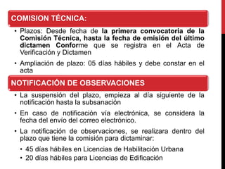 COMISION TÉCNICA:
• Plazos: Desde fecha de la primera convocatoria de la
Comisión Técnica, hasta la fecha de emisión del último
dictamen Conforme que se registra en el Acta de
Verificación y Dictamen
• Ampliación de plazo: 05 días hábiles y debe constar en el
acta
NOTIFICACIÓN DE OBSERVACIONES
• La suspensión del plazo, empieza al día siguiente de la
notificación hasta la subsanación
• En caso de notificación vía electrónica, se considera la
fecha del envío del correo electrónico.
• La notificación de observaciones, se realizara dentro del
plazo que tiene la comisión para dictaminar:
• 45 días hábiles en Licencias de Habilitación Urbana
• 20 días hábiles para Licencias de Edificación
 