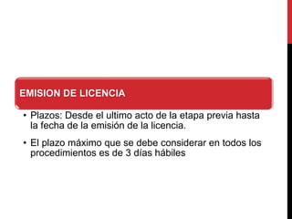 EMISION DE LICENCIA
• Plazos: Desde el ultimo acto de la etapa previa hasta
la fecha de la emisión de la licencia.
• El plazo máximo que se debe considerar en todos los
procedimientos es de 3 días hábiles
 