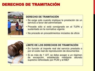 DERECHOS DE TRAMITACIÓN
DERECHO DE TRAMITACIÓN
• Se exige solo cuando implique la prestación de un
servicio a favor del administrado
• Procede sólo si está consignado en el TUPA y
sustentado en la normativa vigente
• No procede en procedimientos iniciados de oficio
LÍMITE DE LOS DERECHOS DE TRAMITACIÓN
• En función al importe real del servicio prestado o
por el costo real de reproducción de documentos
• Si es más de 1 UIT, se debe acoger a un régimen
de excepción, establecido mediante decreto
supremo refrendado por PCM y el MEF
 