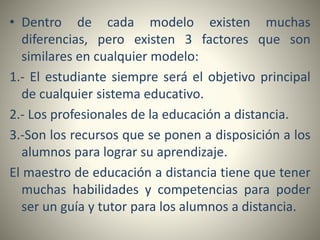 • Dentro de cada modelo existen muchas
diferencias, pero existen 3 factores que son
similares en cualquier modelo:
1.- El estudiante siempre será el objetivo principal
de cualquier sistema educativo.
2.- Los profesionales de la educación a distancia.
3.-Son los recursos que se ponen a disposición a los
alumnos para lograr su aprendizaje.
El maestro de educación a distancia tiene que tener
muchas habilidades y competencias para poder
ser un guía y tutor para los alumnos a distancia.
 