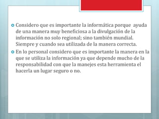  Considero que es importante la informática porque ayuda
de una manera muy beneficiosa a la divulgación de la
información no solo regional; sino también mundial.
Siempre y cuando sea utilizada de la manera correcta.
 En lo personal considero que es importante la manera en la
que se utiliza la información ya que depende mucho de la
responsabilidad con que la manejes esta herramienta el
hacerla un lugar seguro o no.
 