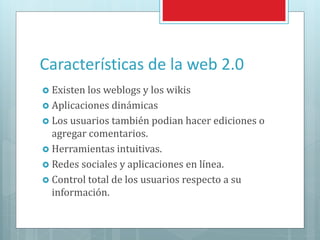 Características de la web 2.0
 Existen los weblogs y los wikis
 Aplicaciones dinámicas
 Los usuarios también podian hacer ediciones o
agregar comentarios.
 Herramientas intuitivas.
 Redes sociales y aplicaciones en línea.
 Control total de los usuarios respecto a su
información.
 