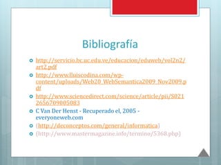 Bibliografía
 http://servicio.bc.uc.edu.ve/educacion/eduweb/vol2n2/
art2.pdf
 http://www.lluiscodina.com/wp-
content/uploads/Web20_WebSemantica2009_Nov2009.p
df
 http://www.sciencedirect.com/science/article/pii/S021
2656709005083
 C Van Der Henst - Recuperado el, 2005 -
everyoneweb.com
 (http://deconceptos.com/general/informatica)
 (http://www.mastermagazine.info/termino/5368.php)
 