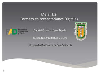 Meta: 3.2.
Formato en presentaciones Digitales
Gabriel Ernesto López Tejeda.
Facultad de Arquitectura y Diseño
Universidad Autónoma de Baja California
1
 