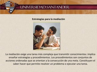 Estrategias para la mediación La mediación exige una tarea más compleja que transmitir conocimientos: implica enseñar estrategias y procedimientos. Los procedimientos son conjuntos de acciones ordenadas que se orientan a la consecución de una meta. Constituyen el saber hacer que permite resolver un problema o ejecutar una tarea. 