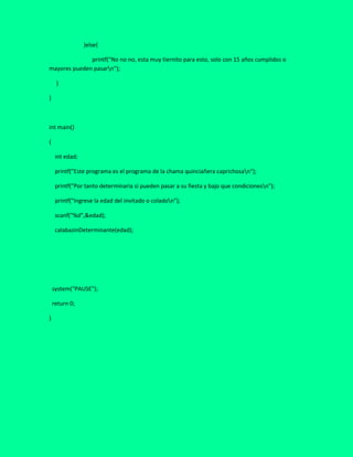 }else{
printf("No no no, esta muy tiernito para esto, solo con 15 años cumplidos o
mayores pueden pasarn");
}
}
int main()
{
int edad;
printf("Este programa es el programa de la chama quinciañera caprichosan");
printf("Por tanto determinaria si pueden pasar a su fiesta y bajo que condicionesn");
printf("Ingrese la edad del invitado o coladon");
scanf("%d",&edad);
calabazinDeterminante(edad);
system("PAUSE");
return 0;
}
 