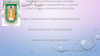 UNIVERSIDAD AUTÓNOMA DE BAJA CALIFORNIA
FACULTAD DE CIENCIAS ADMINISTRATIVAS Y SOCIALES
LICENCIATURA EN CIENCIAS DE LA EDUCACIÓN.
MATERIA: COMUNICACIÓN Y TECNOLOGÍAS EN EDUCACIÓN.
“ESCUELAS VIRTUALES Y TELESECUNDARIAS”
ALUMNA: NATALY ARELLANO VALDEZ
CD. ENSENADA, B.C. NOVIEMBRE DEL 2015.
 