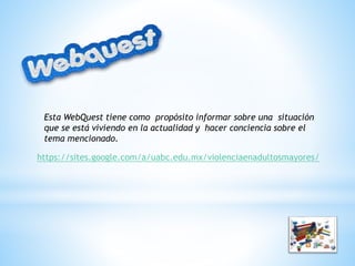 Esta WebQuest tiene como propósito informar sobre una situación
que se está viviendo en la actualidad y hacer conciencia sobre el
tema mencionado.
https://sites.google.com/a/uabc.edu.mx/violenciaenadultosmayores/
 