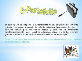 https://sites.google.com/a/uabc.edu.mx/obesidad-sobrepeso-y-su-repercusion-en-
el-rendimiento-academico/
En este espacio se comparte la evidencia final de una asignatura del semestre
anterior; misma que se acrecienta cada día más entre los menores de edad no
solo de nuestro país, en nuestro estado y cada vez se incrementa
desafortunadamente en el nivel de educación básica, y esto ha generado
grandes problemas en los distintos sectores de la población mundial.
 