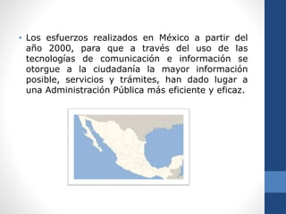 • Los esfuerzos realizados en México a partir del
año 2000, para que a través del uso de las
tecnologías de comunicación e información se
otorgue a la ciudadanía la mayor información
posible, servicios y trámites, han dado lugar a
una Administración Pública más eficiente y eficaz.
 