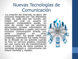 Nuevas Tecnologías de
Comunicación
• La creación del Internet, es decir, del
conjunto integrado por “las diferentes
redes de cada país del mundo, por
medio del cual un usuario en
cualquier computadora puede, en
caso de contar con los permisos
apropiados, accesar información de
otra computadora y poder (sic) tener
inclusive comunicación directa con
otros usuarios en otras
computadoras”, fue desde 1969; sin
embargo, realmente fue hasta finales
de la década de los ochenta cuando
se hizo un servicio público, iniciando
así una nueva era de transformación
social. A través de estos cambios la
sociedad empezó a comunicarse con
mayor facilidad y rapidez.
 