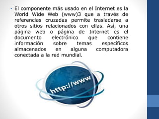 • El componente más usado en el Internet es la
World Wide Web (www)3 que a través de
referencias cruzadas permite trasladarse a
otros sitios relacionados con ellas. Así, una
página web o página de Internet es el
documento electrónico que contiene
información sobre temas específicos
almacenados en alguna computadora
conectada a la red mundial.
 