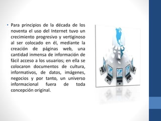 • Para principios de la década de los
noventa el uso del Internet tuvo un
crecimiento progresivo y vertiginoso
al ser colocado en él, mediante la
creación de páginas web, una
cantidad inmensa de información de
fácil acceso a los usuarios; en ella se
colocaron documentos de cultura,
informativos, de datos, imágenes,
negocios y por tanto, un universo
informacional fuera de toda
concepción original.
 