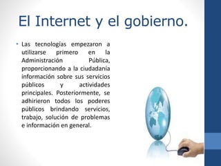 El Internet y el gobierno.
• Las tecnologías empezaron a
utilizarse primero en la
Administración Pública,
proporcionando a la ciudadanía
información sobre sus servicios
públicos y actividades
principales. Posteriormente, se
adhirieron todos los poderes
públicos brindando servicios,
trabajo, solución de problemas
e información en general.
 