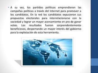 • A su vez, los partidos políticos emprendieron las
campañas políticas a través del Internet para promover a
los candidatos. En la red los candidatos expusieron sus
propuestas electorales para interrelacionarse con la
sociedad y lograr un mayor acercamiento en pro de ganar
votos. Los resultados fueron sorprendentemente
beneficiosos, despertando un mayor interés del gobierno
para la explotación de esta herramienta.
 