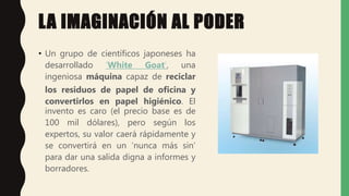 LA IMAGINACIÓN AL PODER
• Un grupo de científicos japoneses ha
desarrollado ‘White Goat’, una
ingeniosa máquina capaz de reciclar
los residuos de papel de oficina y
convertirlos en papel higiénico. El
invento es caro (el precio base es de
100 mil dólares), pero según los
expertos, su valor caerá rápidamente y
se convertirá en un ‘nunca más sin’
para dar una salida digna a informes y
borradores.
 