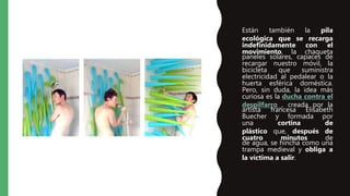 • Están también la pila
ecológica que se recarga
indefinidamente con el
movimiento, la chaqueta
paneles solares, capaces de
recargar nuestro móvil, la
bicicleta que suministra
electricidad al pedalear o la
huerta esférica doméstica.
Pero, sin duda, la idea más
curiosa es la ducha contra el
despilfarro , creada por la
artista francesa Elisabeth
Buecher y formada por
una cortina de
plástico que, después de
cuatro minutos de
de agua, se hincha como una
trampa medieval y obliga a
la víctima a salir.
 