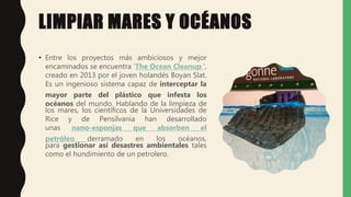 LIMPIAR MARES Y OCÉANOS
• Entre los proyectos más ambiciosos y mejor
encaminados se encuentra ‘The Ocean Cleanup ’,
creado en 2013 por el joven holandés Boyan Slat.
Es un ingenioso sistema capaz de interceptar la
mayor parte del plástico que infesta los
océanos del mundo. Hablando de la limpieza de
los mares, los científicos de la Universidades de
Rice y de Pensilvania han desarrollado
unas nano-esponjas que absorben el
petróleo derramado en los océanos,
para gestionar así desastres ambientales tales
como el hundimiento de un petrolero.
 