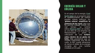 ENERGÍA SOLAR Y
EÓLICA
• En el campo de la energía, Cool
Earth Solar es un proyecto para
el establecimiento de nuevos
paneles solares esféricos: los
‘globos solares’ amplifican la
potencia de los rayos, algo que
les permite trabajar incluso con
mal tiempo. La turbina
eólica Altaeros BAT, en cambio,
es una idea de una empresa de
Massachusetts y prevé la
colocación de una turbina
eólica dentro de un globo de
helio. Más económica que un
modelo tradicional, una vez en
vuelo, la BAT puede almacenar
al menos el doble de la energía
recogida por una turbina
instalada en el suelo.
 