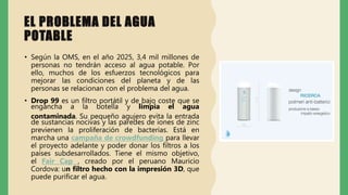 EL PROBLEMA DEL AGUA
POTABLE
• Según la OMS, en el año 2025, 3,4 mil millones de
personas no tendrán acceso al agua potable. Por
ello, muchos de los esfuerzos tecnológicos para
mejorar las condiciones del planeta y de las
personas se relacionan con el problema del agua.
• Drop 99 es un filtro portátil y de bajo coste que se
engancha a la botella y limpia el agua
contaminada. Su pequeño agujero evita la entrada
de sustancias nocivas y las paredes de iones de zinc
previenen la proliferación de bacterias. Está en
marcha una campaña de crowdfunding para llevar
el proyecto adelante y poder donar los filtros a los
países subdesarrollados. Tiene el mismo objetivo,
el Fair Cap , creado por el peruano Mauricio
Cordova: un filtro hecho con la impresión 3D, que
puede purificar el agua.
 