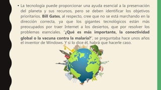 • La tecnología puede proporcionar una ayuda esencial a la preservación
del planeta y sus recursos, pero se deben identificar los objetivos
prioritarios. Bill Gates, al respecto, cree que no se está marchando en la
dirección correcta, ya que los gigantes tecnológicos están más
preocupados por traer Internet a los desiertos, que por resolver los
problemas esenciales. “¿Qué es más importante, la conectividad
global o la vacuna contra la malaria?”, se preguntaba hace unos años
el inventor de Windows. Y si lo dice él, habrá que hacerle caso.
 