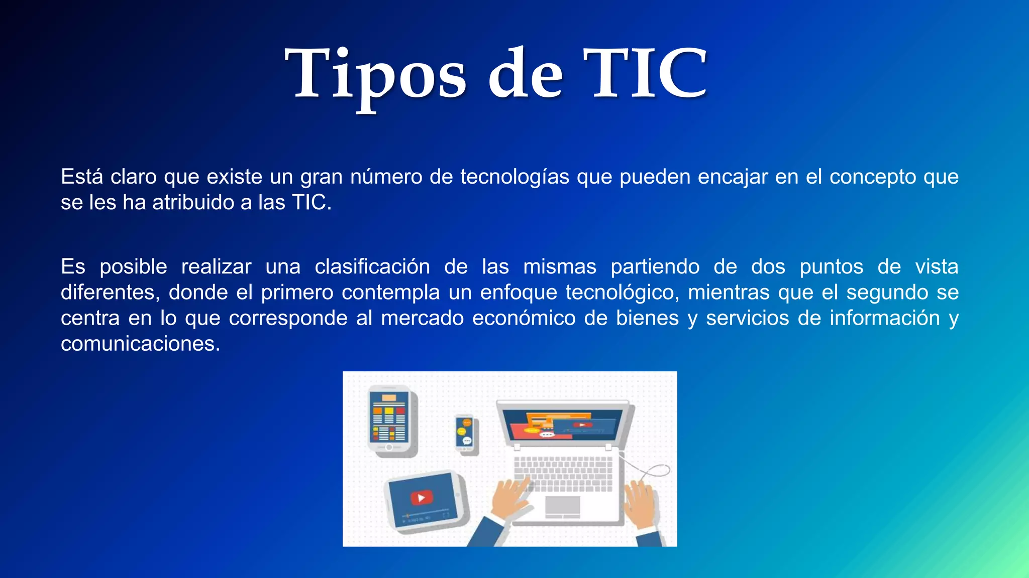 Tipos de TIC
Está claro que existe un gran número de tecnologías que pueden encajar en el concepto que
se les ha atribuido a las TIC.
Es posible realizar una clasificación de las mismas partiendo de dos puntos de vista
diferentes, donde el primero contempla un enfoque tecnológico, mientras que el segundo se
centra en lo que corresponde al mercado económico de bienes y servicios de información y
comunicaciones.
 