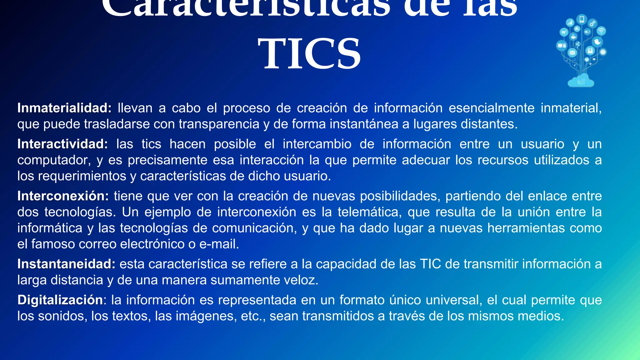 Características de las
TICS
Inmaterialidad: llevan a cabo el proceso de creación de información esencialmente inmaterial,
que puede trasladarse con transparencia y de forma instantánea a lugares distantes.
Interactividad: las tics hacen posible el intercambio de información entre un usuario y un
computador, y es precisamente esa interacción la que permite adecuar los recursos utilizados a
los requerimientos y características de dicho usuario.
Interconexión: tiene que ver con la creación de nuevas posibilidades, partiendo del enlace entre
dos tecnologías. Un ejemplo de interconexión es la telemática, que resulta de la unión entre la
informática y las tecnologías de comunicación, y que ha dado lugar a nuevas herramientas como
el famoso correo electrónico o e-mail.
Instantaneidad: esta característica se refiere a la capacidad de las TIC de transmitir información a
larga distancia y de una manera sumamente veloz.
Digitalización: la información es representada en un formato único universal, el cual permite que
los sonidos, los textos, las imágenes, etc., sean transmitidos a través de los mismos medios.
 