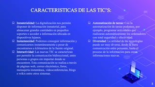 3
CARACTERISTICAS DE LAS TIC’S:
 Inmaterialidad: La digitalización nos permite
disponer de información inmaterial, para
almacenar grandes cantidades en pequeños
soportes o acceder a información ubicada en
dispositivos lejanos.
 Instantaneidad: Podemos conseguir información y
comunicarnos instantáneamente a pesar de
encontrarnos a kilómetros de la fuente original.
 Interactividad: Las nuevas TIC se caracterizan
por permitir la comunicación bidireccional, entre
personas o grupos sin importar donde se
encuentren. Esta comunicación se realiza a través
de páginas web, correo electrónico, foros,
mensajería instantánea, videoconferencias, blogs
o wikis entre otros sistemas.
 Automatización de tareas: Con la
automatización de tareas podemos, por
ejemplo, programar actividades que
realizaran automáticamente los ordenadores
con total seguridad y efectividad.
 Diversidad: La utilidad de las tecnologías
puede ser muy diversa, desde la mera
comunicación entre personas, hasta el
proceso de la información para crear
informaciones nuevas.
 