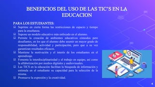 4
BENEFICIOS DEL USO DE LAS TIC’S EN LA
EDUCACION
PARA LOS ESTUDIANTES:
 Suprime en cierta forma las restricciones de espacio y tiempo
para la enseñanza.
 Supone un modelo educativo más enfocado en el alumno.
 Permite la creación de ambientes educativos cómodos pero
desafiantes, en los que el alumno debe asumir un mayor grado de
responsabilidad, actividad y participación, pero que a su vez
garantizan resultados eficaces.
 Mantiene la motivación y el interés de los estudiantes en el
aprendizaje.
 Fomenta la interdisciplinariedad y el trabajo en equipo, así como
la alfabetización por medios digitales y audiovisuales.
 Las TICS en la educación facilitan la búsqueda de información y
estimula en el estudiante su capacidad para la selección de la
misma.
 Promueve la expresión y la creatividad.
 