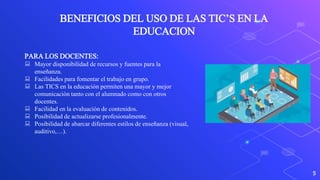 5
BENEFICIOS DEL USO DE LAS TIC’S EN LA
EDUCACION
PARA LOS DOCENTES:
 Mayor disponibilidad de recursos y fuentes para la
enseñanza.
 Facilidades para fomentar el trabajo en grupo.
 Las TICS en la educación permiten una mayor y mejor
comunicación tanto con el alumnado como con otros
docentes.
 Facilidad en la evaluación de contenidos.
 Posibilidad de actualizarse profesionalmente.
 Posibilidad de abarcar diferentes estilos de enseñanza (visual,
auditivo,…).
 