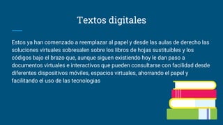 Textos digitales
Estos ya han comenzado a reemplazar al papel y desde las aulas de derecho las
soluciones virtuales sobresalen sobre los libros de hojas sustituibles y los
códigos bajo el brazo que, aunque siguen existiendo hoy le dan paso a
documentos virtuales e interactivos que pueden consultarse con facilidad desde
diferentes dispositivos móviles, espacios virtuales, ahorrando el papel y
facilitando el uso de las tecnologias
 