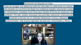 Resolución de disputas en línea
Tratar de arreglar una diferencia ante los tribunales no solamente es costoso,
sino tardado.es una forma de llegar los problemas legales reduciendo costes
en infrestuctura, traslados entre otros para facilitar la forma de resolucion de
conflictos Por ello, existen empresas que permiten solucionar controversias
haciendo la función de un arbitraje tradicional e incluso utilizando
criptomonedas. Dos buenos ejemplos de esto son: eConciliador y Kleros.
 