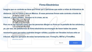 Firma Electrónica
Imagina que un contrato se tiene que firmar por 2 personas que están a miles de kilómetros de
distancia, uno en China y otro en México. Si esas personas firman este contrato a través de
internet, ¿Tiene validez? Aunque no lo creas, así es.
Pero no es tan sencillo como que las personas dibujen su firma en la pantalla de los celulares y
ya; por eso, las plataformas de firma electrónica se encargan de hacer todos los pasos
necesarios para que estos contratos tengan validez y puedan ser llevados incluso ante un
tribunal. Algunos ejemplos de estas herramientas son: FirmayYa, MiFiel y FirmaMex.
 